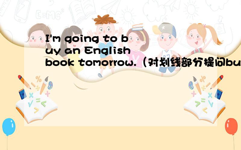I'm going to buy an English book tomorrow.（对划线部分提问buy an Eng
