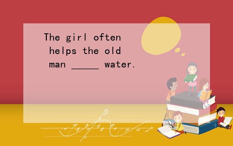 The girl often helps the old man _____ water.