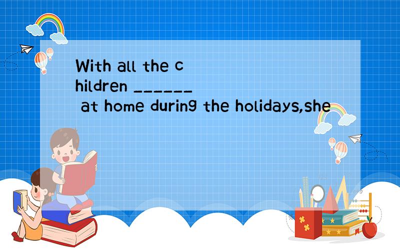 With all the children ______ at home during the holidays,she
