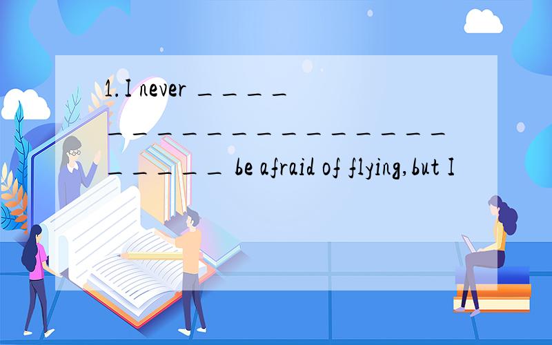 1.I never _______________________ be afraid of flying,but I