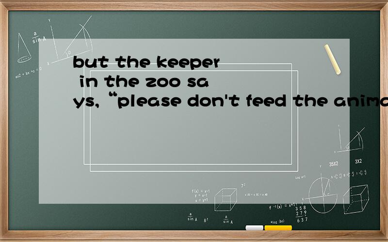 but the keeper in the zoo says,“please don't feed the animal
