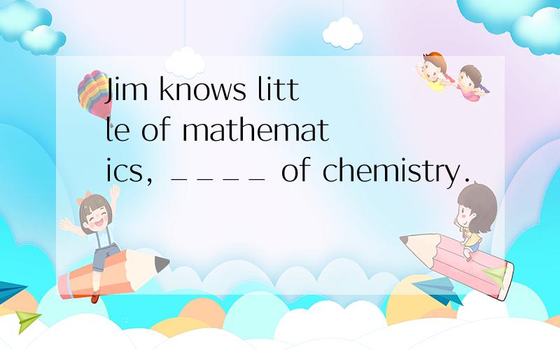 Jim knows little of mathematics, ____ of chemistry.