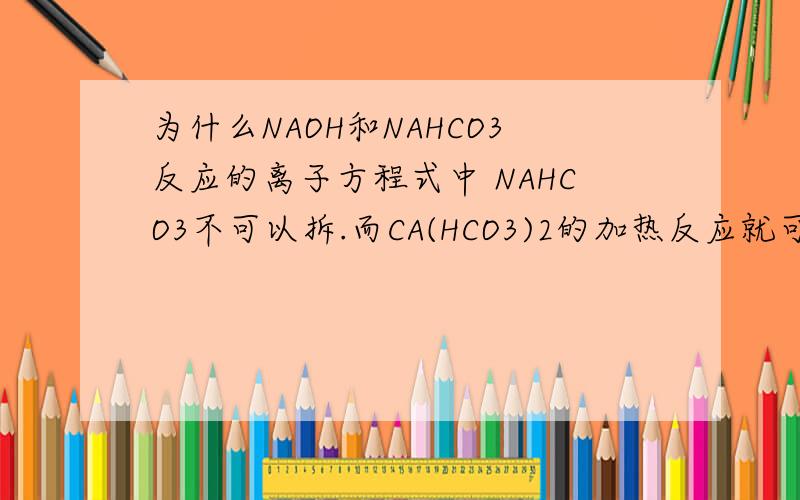 为什么NAOH和NAHCO3反应的离子方程式中 NAHCO3不可以拆.而CA(HCO3)2的加热反应就可以啊.