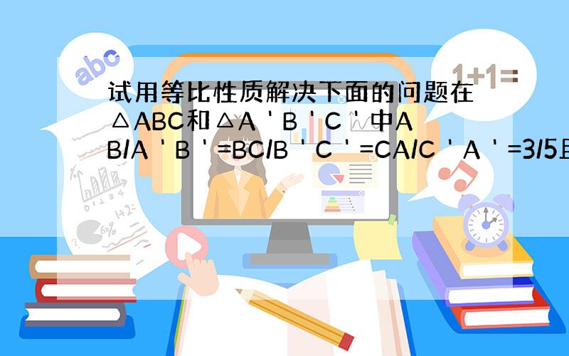 试用等比性质解决下面的问题在△ABC和△A＇B＇C＇中AB/A＇B＇=BC/B＇C＇=CA/C＇A＇=3/5且