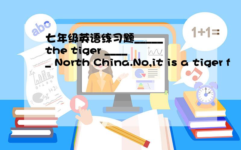 七年级英语练习题_____ the tiger _____ North China.No,it is a tiger f