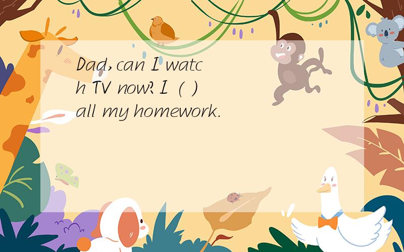 Dad,can I watch TV now?I ( )all my homework.