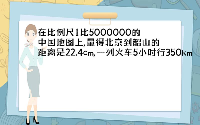 在比例尺1比5000000的中国地图上,量得北京到韶山的距离是22.4cm,一列火车5小时行350km