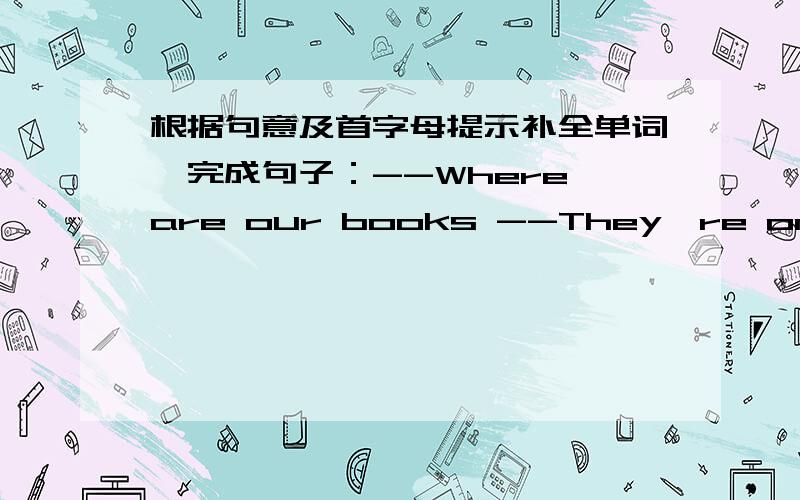 根据句意及首字母提示补全单词,完成句子：--Where are our books --They're on the t