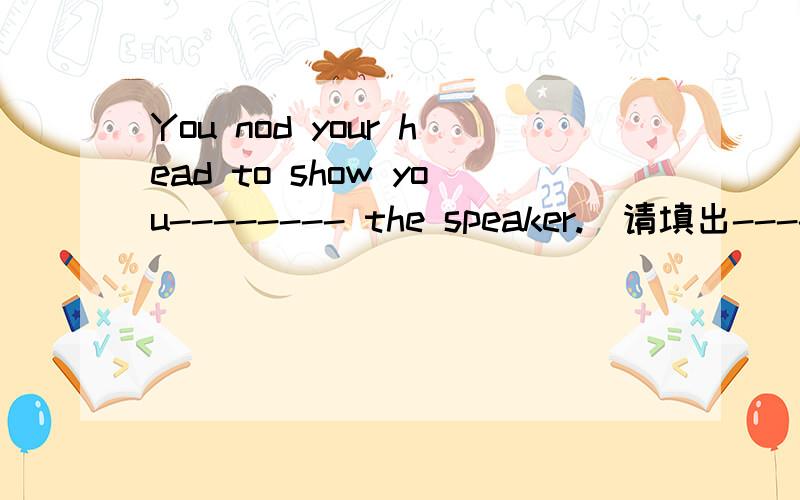 You nod your head to show you-------- the speaker.(请填出------