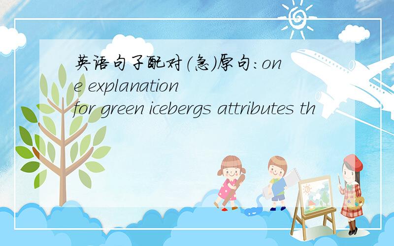 英语句子配对（急）原句：one explanation for green icebergs attributes th