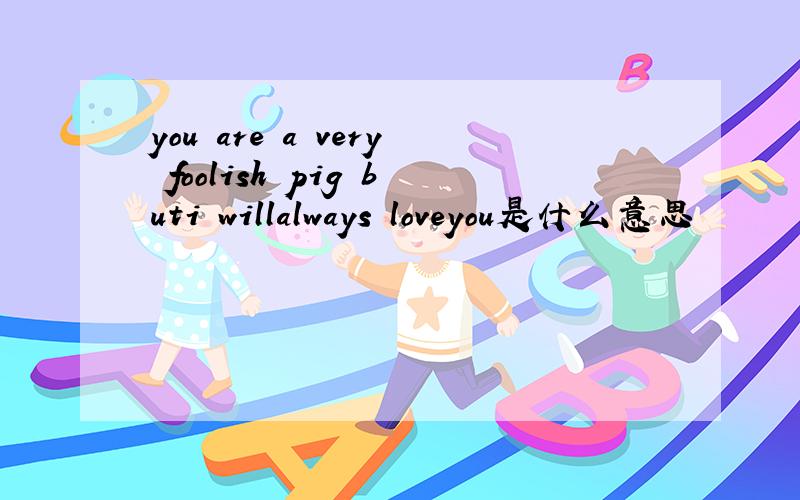 you are a very foolish pig buti willalways loveyou是什么意思