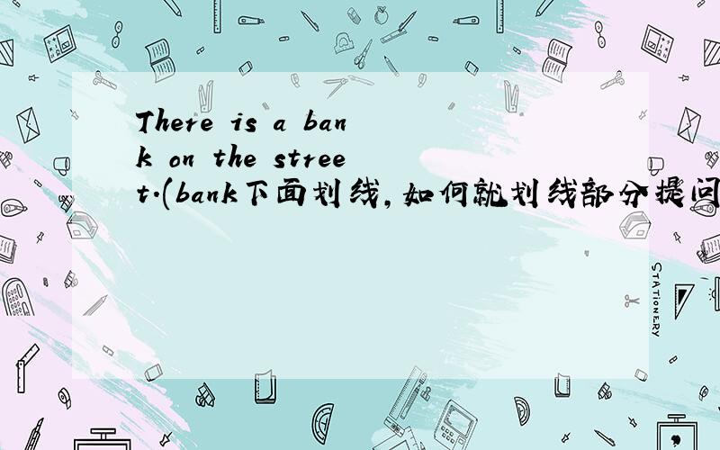 There is a bank on the street.(bank下面划线,如何就划线部分提问)