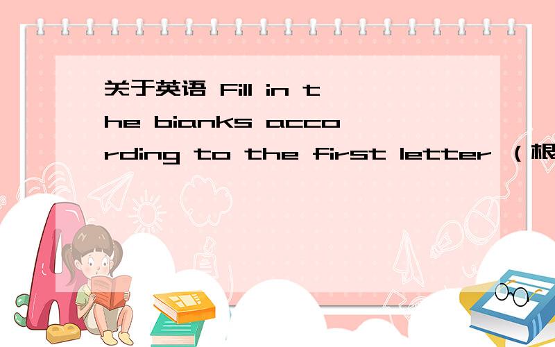 关于英语 Fill in the bianks according to the first letter （根据首字母