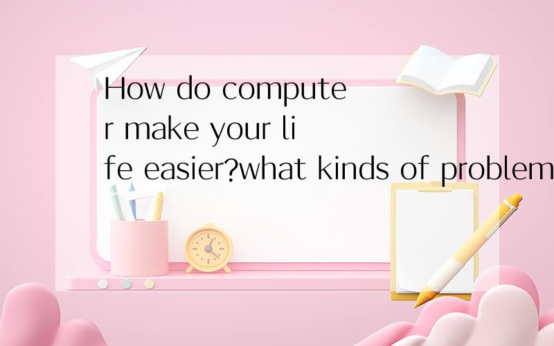 How do computer make your life easier?what kinds of problems