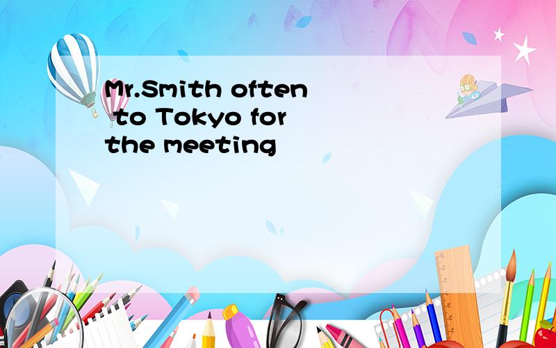 Mr.Smith often to Tokyo for the meeting