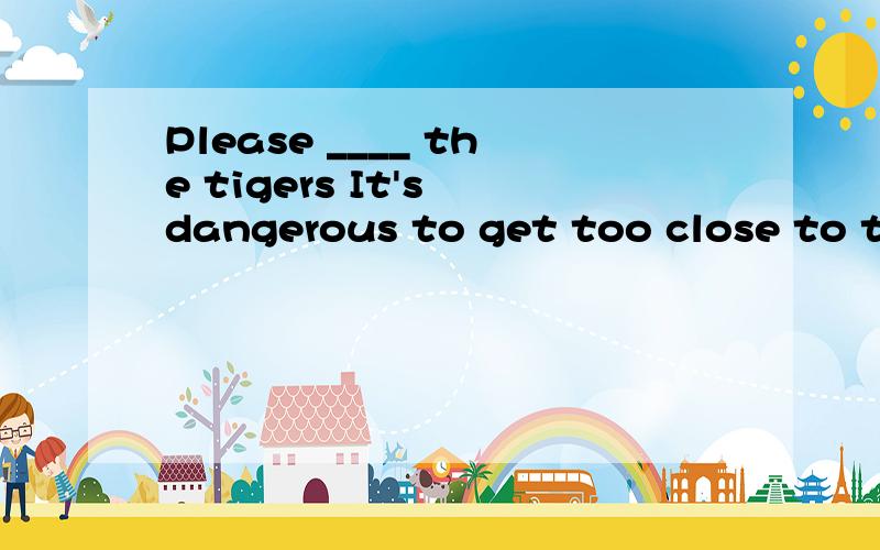 Please ____ the tigers It's dangerous to get too close to th