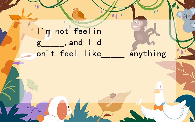 I'm not feeling_____,and I don't feel like_____ anything.