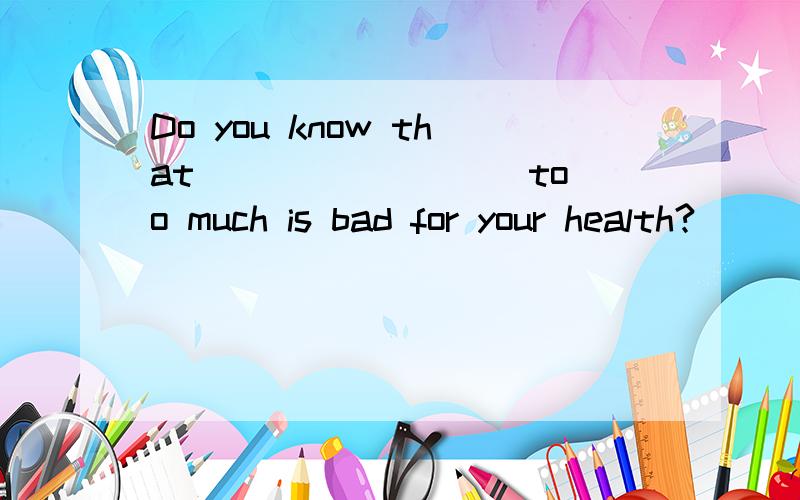 Do you know that ________ too much is bad for your health?