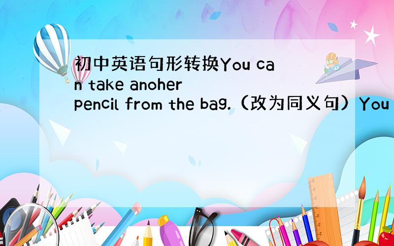 初中英语句形转换You can take anoher pencil from the bag.（改为同义句）You c