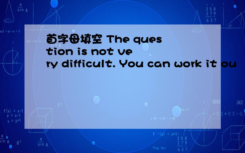 首字母填空 The question is not very difficult. You can work it ou