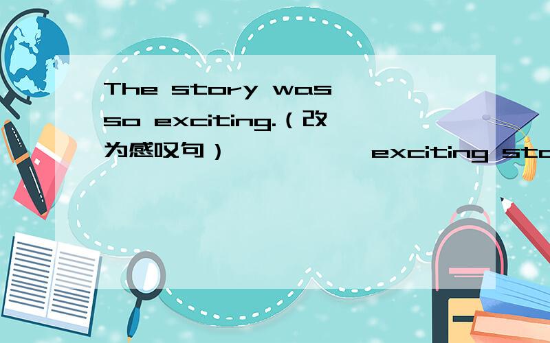 The story was so exciting.（改为感叹句） —— —— exciting story it wa