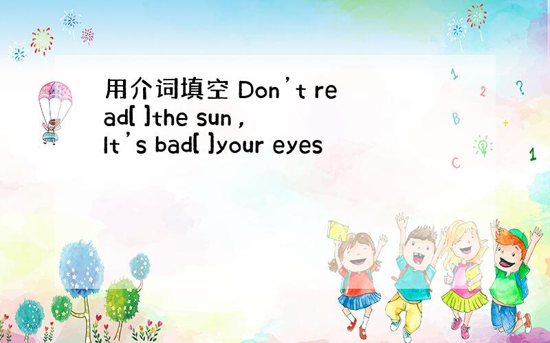 用介词填空 Don’t read[ ]the sun ,It’s bad[ ]your eyes