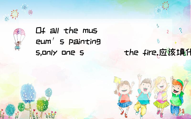 Of all the museum′s paintings,only one s____ the fire.应该填什么的