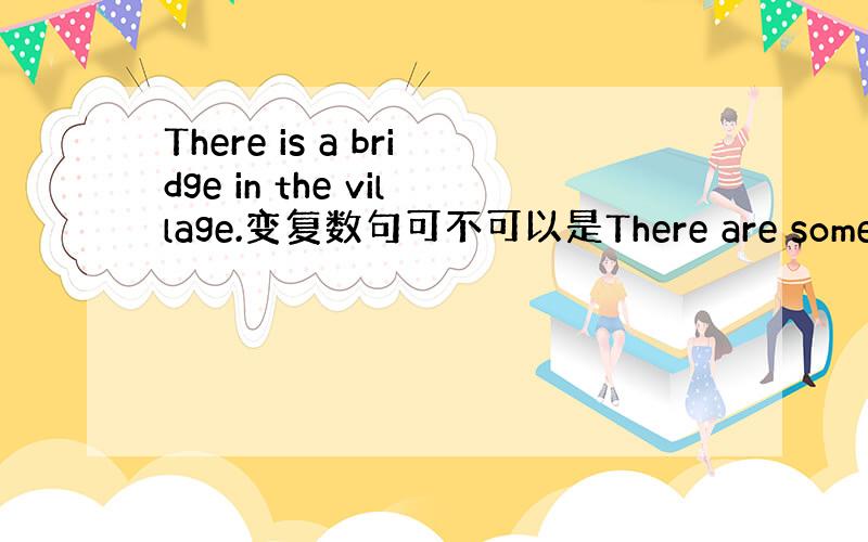 There is a bridge in the village.变复数句可不可以是There are some/man