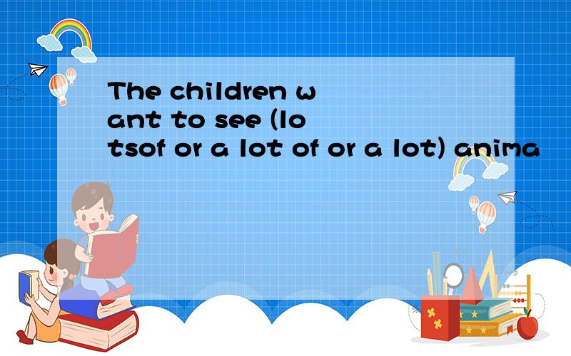 The children want to see (lotsof or a lot of or a lot) anima
