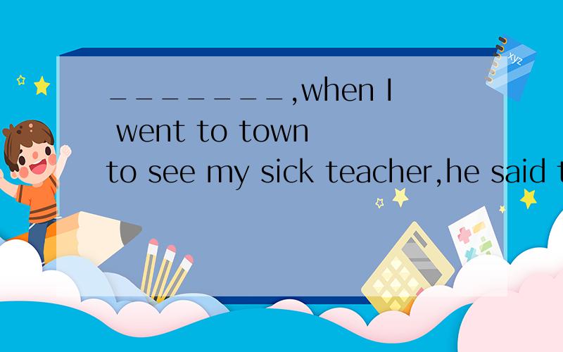 _______,when I went to town to see my sick teacher,he said t