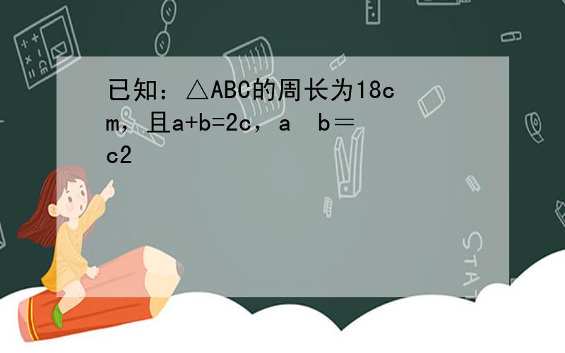 已知：△ABC的周长为18cm，且a+b=2c，a−b＝c2