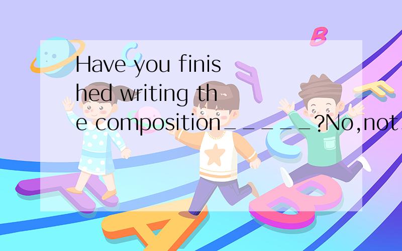 Have you finished writing the composition_____?No,not____.为什