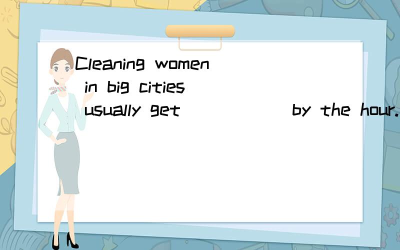 Cleaning women in big cities usually get _____ by the hour.