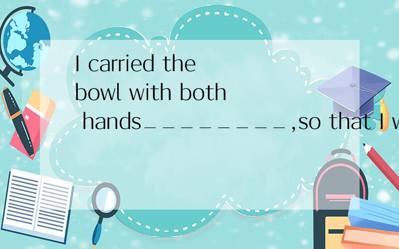 I carried the bowl with both hands________,so that I wouldn’