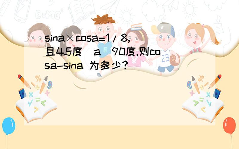 sina×cosa=1/8,且45度〈a〈90度,则cosa-sina 为多少?