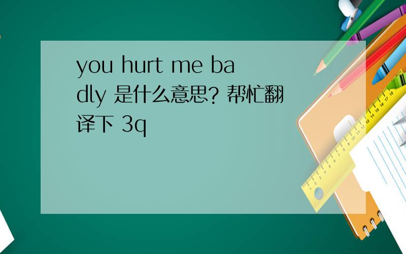you hurt me badly 是什么意思? 帮忙翻译下 3q