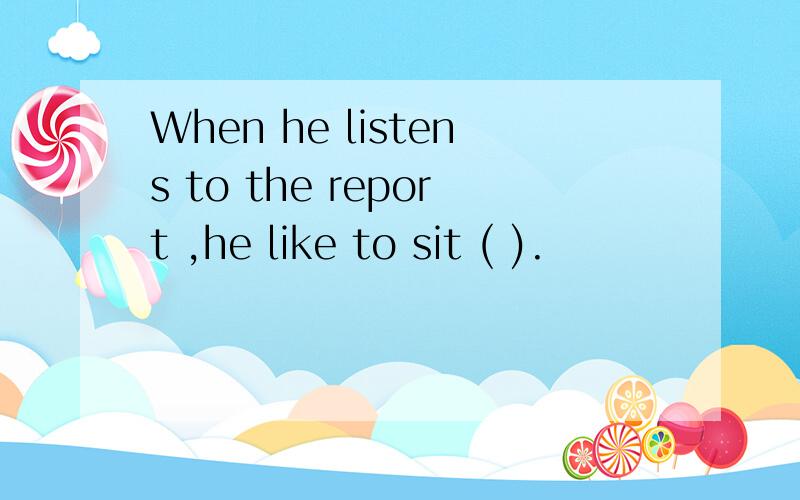 When he listens to the report ,he like to sit ( ).