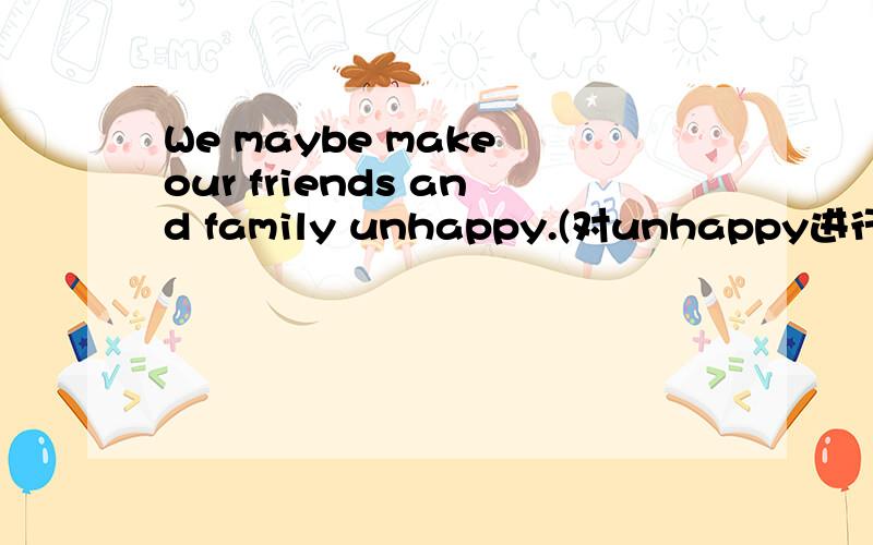 We maybe make our friends and family unhappy.(对unhappy进行提问）
