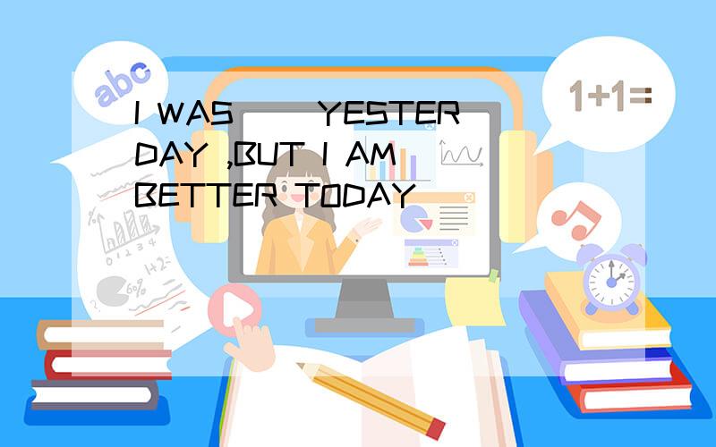I WAS ()YESTERDAY ,BUT I AM BETTER TODAY