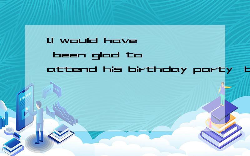 1.I would have been glad to attend his birthday party,but___