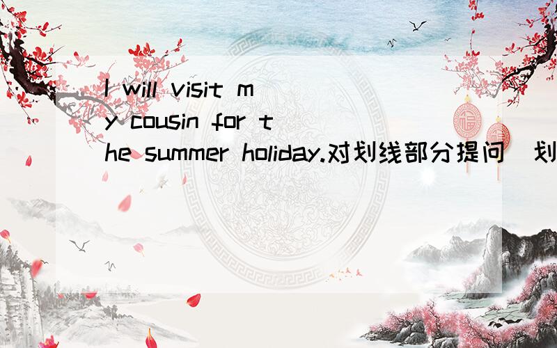 I will visit my cousin for the summer holiday.对划线部分提问（划线部分是w