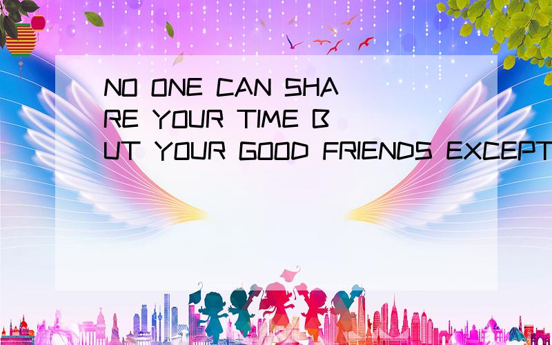 NO ONE CAN SHARE YOUR TIME BUT YOUR GOOD FRIENDS EXCEPT ME什么