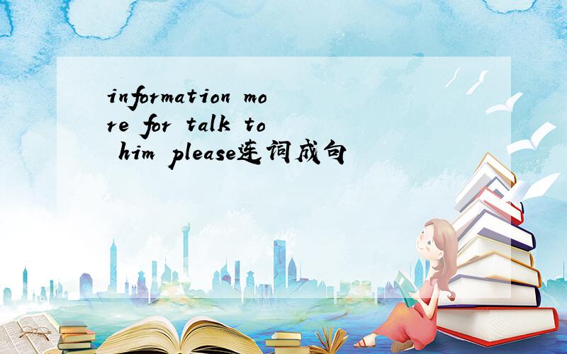 information more for talk to him please连词成句