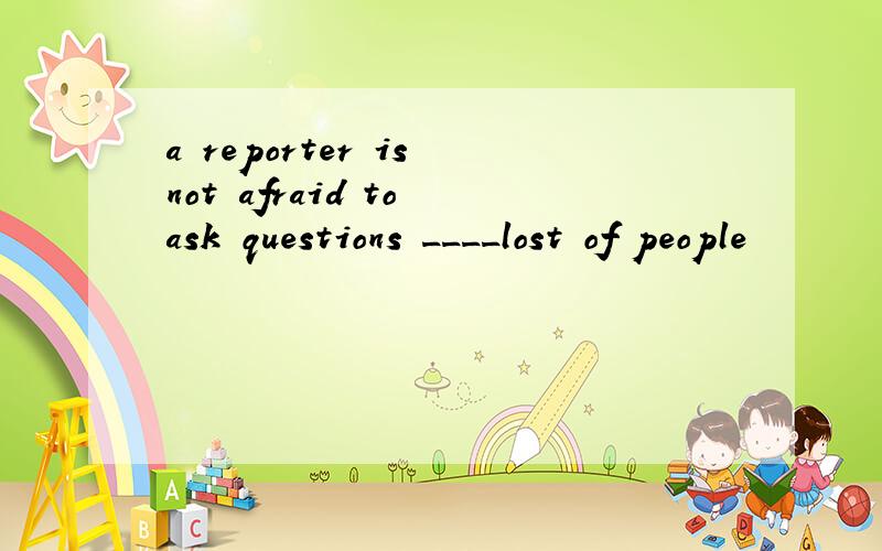 a reporter is not afraid to ask questions ____lost of people