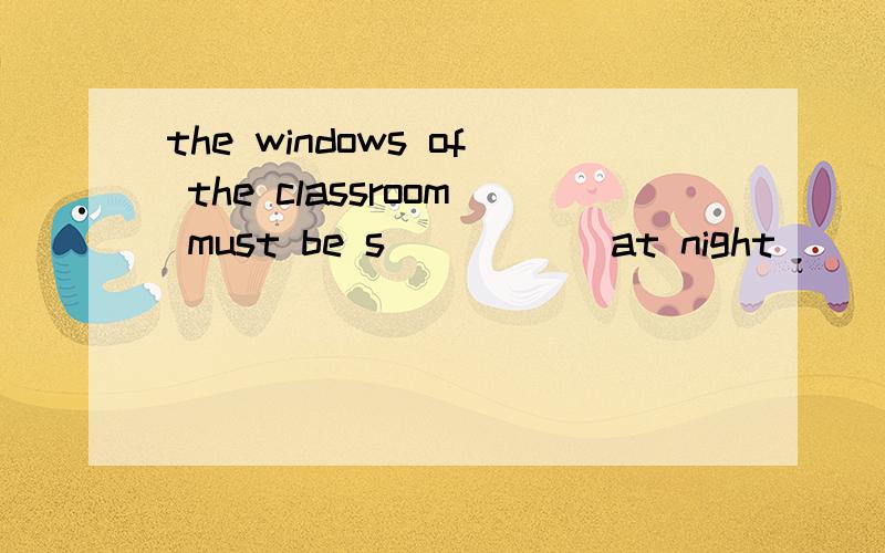 the windows of the classroom must be s_____ at night