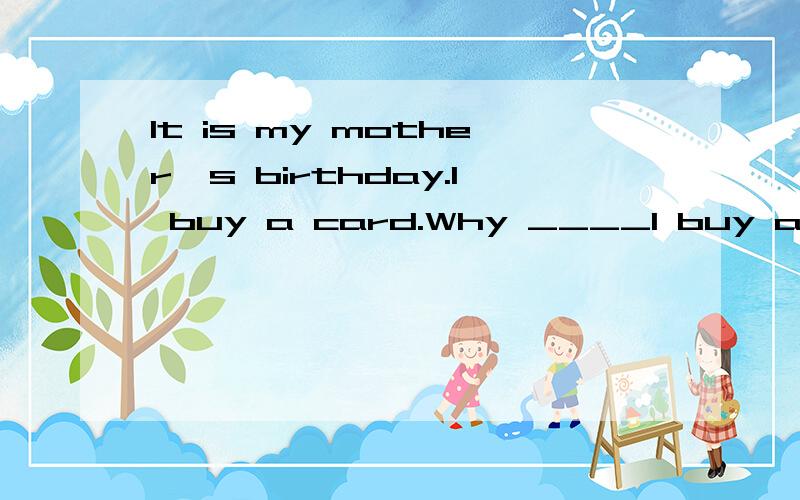 It is my mother's birthday.I buy a card.Why ____I buy a card