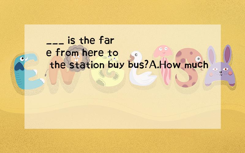 ___ is the fare from here to the station buy bus?A.How much