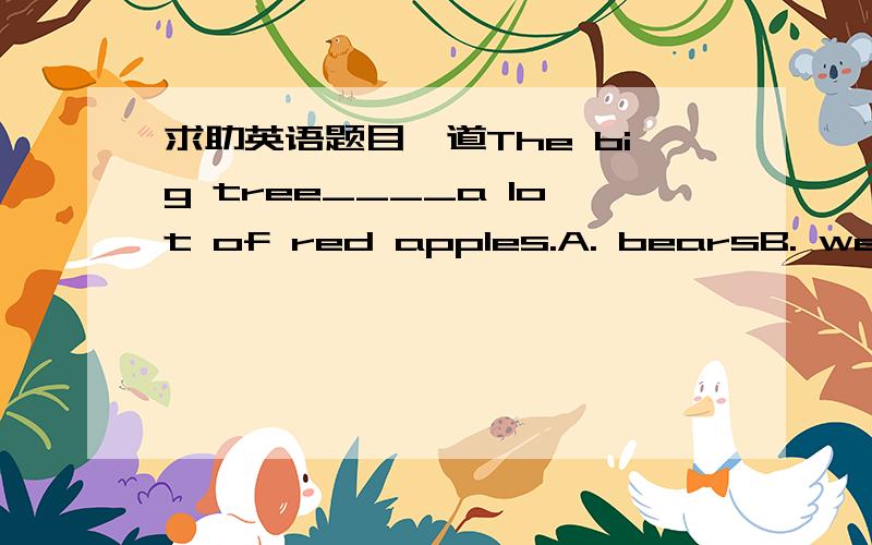 求助英语题目一道The big tree____a lot of red apples.A. bearsB. wears