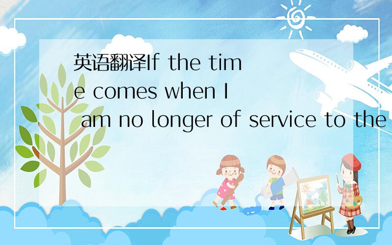 英语翻译If the time comes when I am no longer of service to the