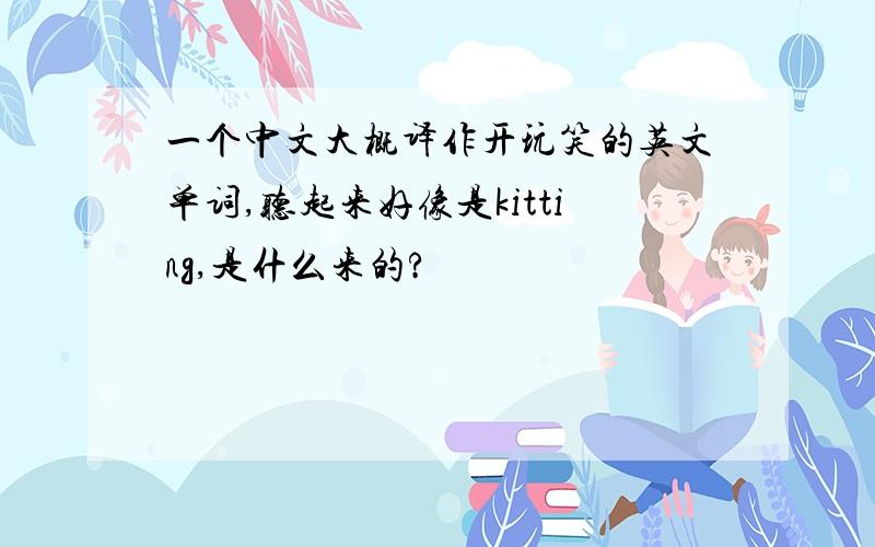 一个中文大概译作开玩笑的英文单词,听起来好像是kitting,是什么来的?